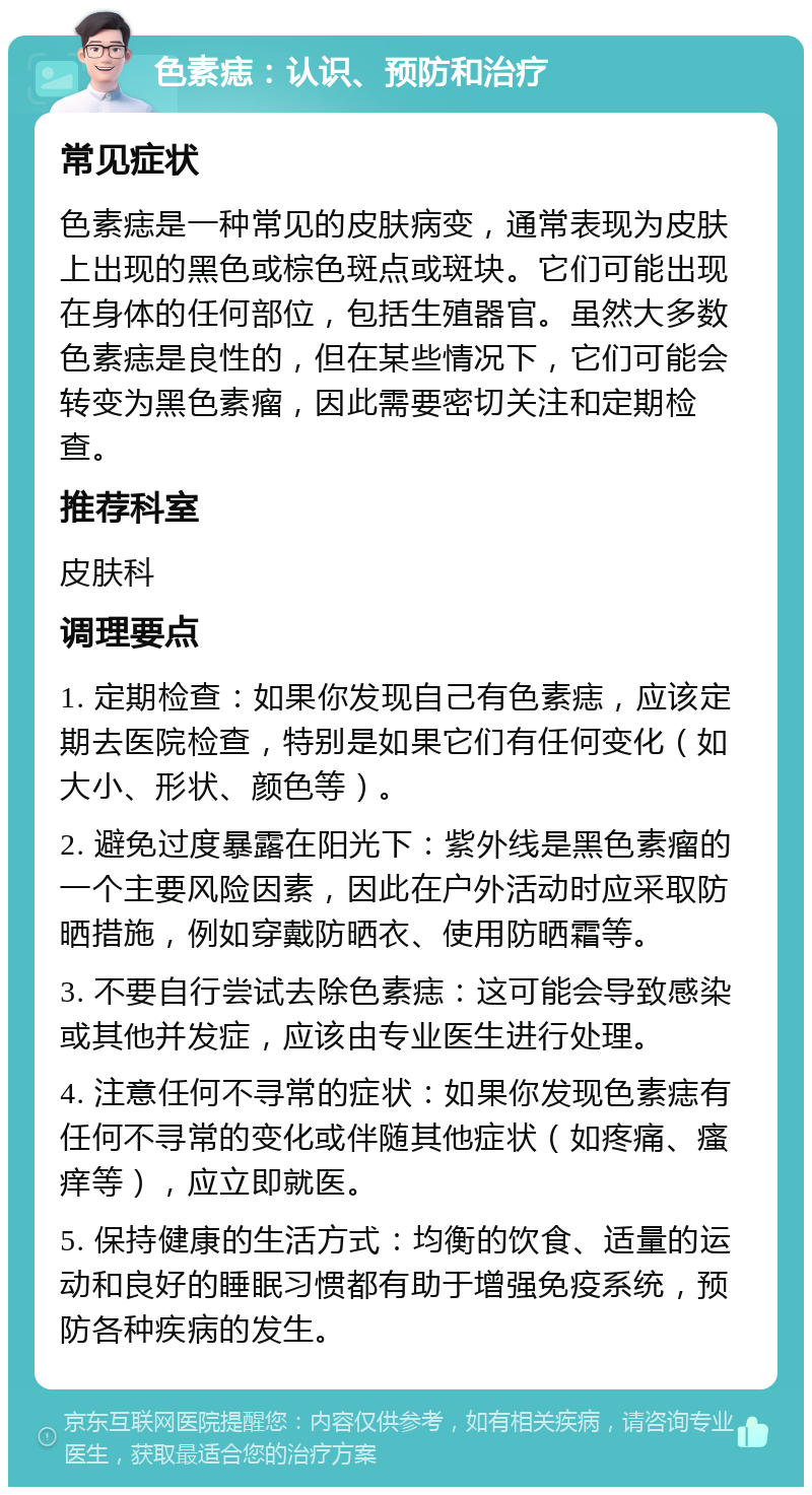 色素痣：认识、预防和治疗 常见症状 色素痣是一种常见的皮肤病变，通常表现为皮肤上出现的黑色或棕色斑点或斑块。它们可能出现在身体的任何部位，包括生殖器官。虽然大多数色素痣是良性的，但在某些情况下，它们可能会转变为黑色素瘤，因此需要密切关注和定期检查。 推荐科室 皮肤科 调理要点 1. 定期检查：如果你发现自己有色素痣，应该定期去医院检查，特别是如果它们有任何变化（如大小、形状、颜色等）。 2. 避免过度暴露在阳光下：紫外线是黑色素瘤的一个主要风险因素，因此在户外活动时应采取防晒措施，例如穿戴防晒衣、使用防晒霜等。 3. 不要自行尝试去除色素痣：这可能会导致感染或其他并发症，应该由专业医生进行处理。 4. 注意任何不寻常的症状：如果你发现色素痣有任何不寻常的变化或伴随其他症状（如疼痛、瘙痒等），应立即就医。 5. 保持健康的生活方式：均衡的饮食、适量的运动和良好的睡眠习惯都有助于增强免疫系统，预防各种疾病的发生。