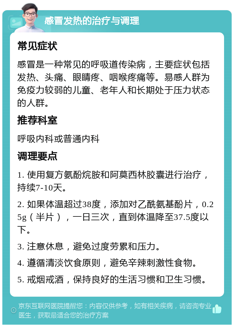 感冒发热的治疗与调理 常见症状 感冒是一种常见的呼吸道传染病，主要症状包括发热、头痛、眼睛疼、咽喉疼痛等。易感人群为免疫力较弱的儿童、老年人和长期处于压力状态的人群。 推荐科室 呼吸内科或普通内科 调理要点 1. 使用复方氨酚烷胺和阿莫西林胶囊进行治疗，持续7-10天。 2. 如果体温超过38度，添加对乙酰氨基酚片，0.25g（半片），一日三次，直到体温降至37.5度以下。 3. 注意休息，避免过度劳累和压力。 4. 遵循清淡饮食原则，避免辛辣刺激性食物。 5. 戒烟戒酒，保持良好的生活习惯和卫生习惯。