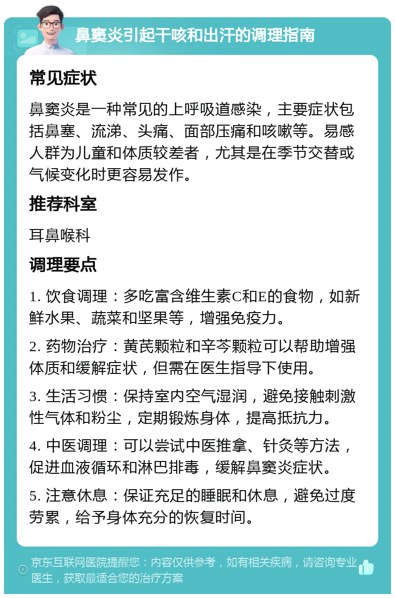 鼻窦炎引起干咳和出汗的调理指南 常见症状 鼻窦炎是一种常见的上呼吸道感染，主要症状包括鼻塞、流涕、头痛、面部压痛和咳嗽等。易感人群为儿童和体质较差者，尤其是在季节交替或气候变化时更容易发作。 推荐科室 耳鼻喉科 调理要点 1. 饮食调理：多吃富含维生素C和E的食物，如新鲜水果、蔬菜和坚果等，增强免疫力。 2. 药物治疗：黄芪颗粒和辛芩颗粒可以帮助增强体质和缓解症状，但需在医生指导下使用。 3. 生活习惯：保持室内空气湿润，避免接触刺激性气体和粉尘，定期锻炼身体，提高抵抗力。 4. 中医调理：可以尝试中医推拿、针灸等方法，促进血液循环和淋巴排毒，缓解鼻窦炎症状。 5. 注意休息：保证充足的睡眠和休息，避免过度劳累，给予身体充分的恢复时间。