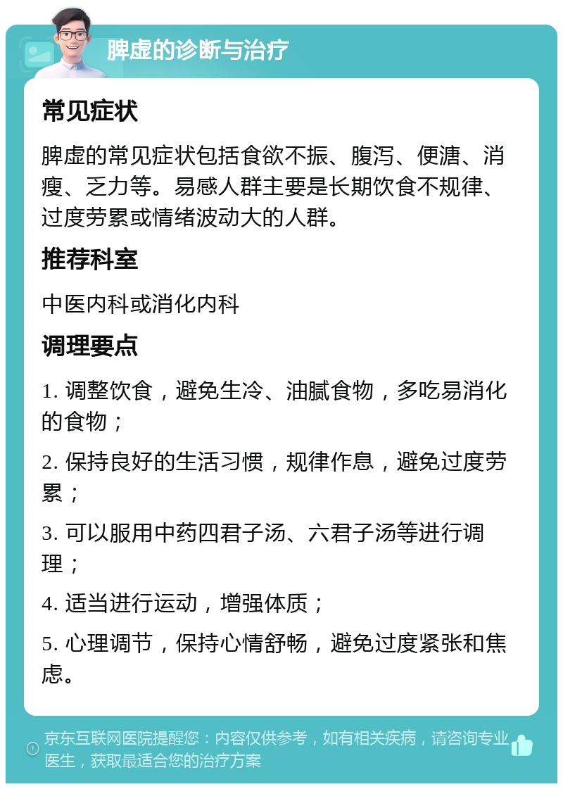 脾虚的诊断与治疗 常见症状 脾虚的常见症状包括食欲不振、腹泻、便溏、消瘦、乏力等。易感人群主要是长期饮食不规律、过度劳累或情绪波动大的人群。 推荐科室 中医内科或消化内科 调理要点 1. 调整饮食，避免生冷、油腻食物，多吃易消化的食物； 2. 保持良好的生活习惯，规律作息，避免过度劳累； 3. 可以服用中药四君子汤、六君子汤等进行调理； 4. 适当进行运动，增强体质； 5. 心理调节，保持心情舒畅，避免过度紧张和焦虑。