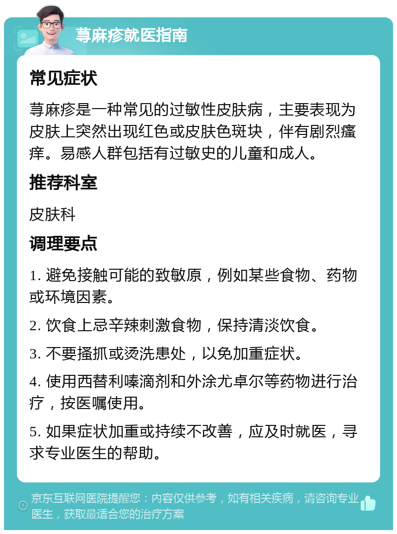 荨麻疹就医指南 常见症状 荨麻疹是一种常见的过敏性皮肤病，主要表现为皮肤上突然出现红色或皮肤色斑块，伴有剧烈瘙痒。易感人群包括有过敏史的儿童和成人。 推荐科室 皮肤科 调理要点 1. 避免接触可能的致敏原，例如某些食物、药物或环境因素。 2. 饮食上忌辛辣刺激食物，保持清淡饮食。 3. 不要搔抓或烫洗患处，以免加重症状。 4. 使用西替利嗪滴剂和外涂尤卓尔等药物进行治疗，按医嘱使用。 5. 如果症状加重或持续不改善，应及时就医，寻求专业医生的帮助。