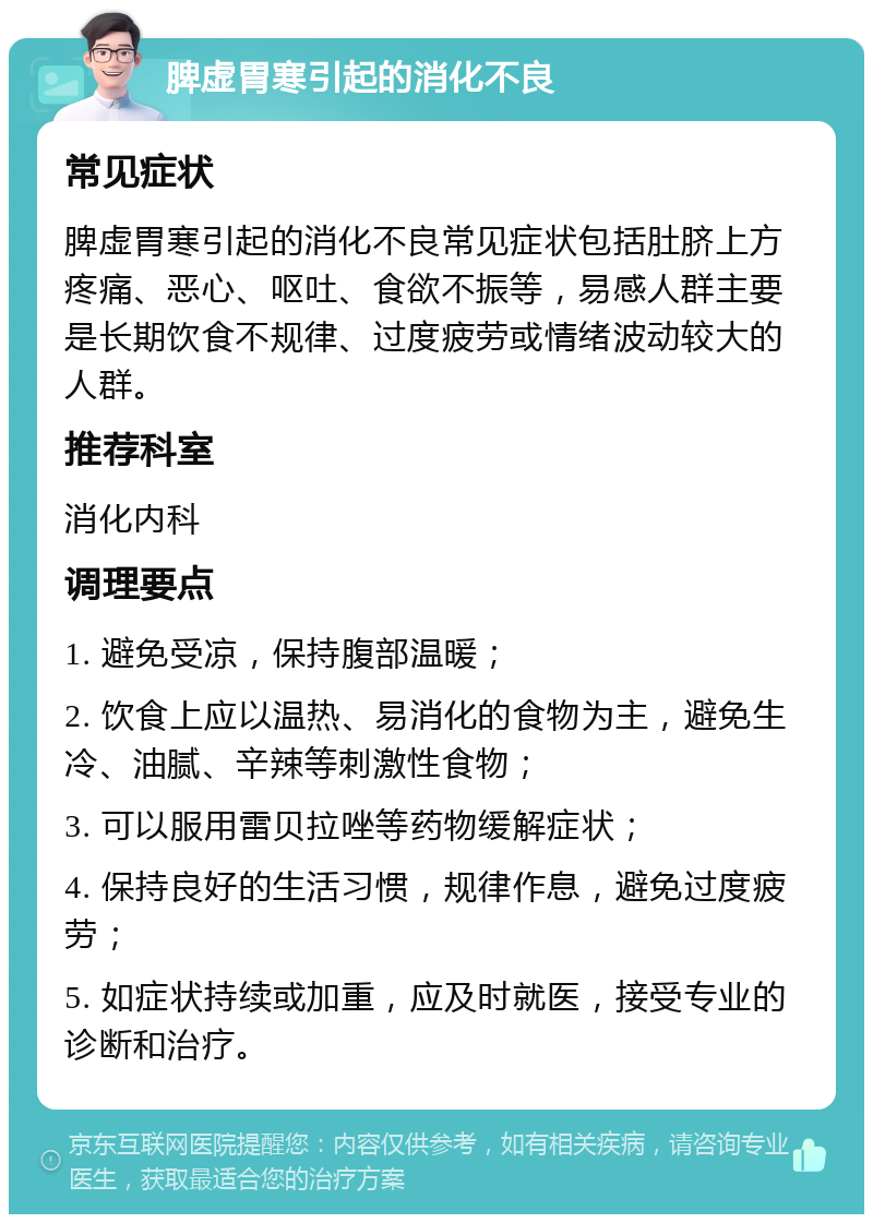 脾虚胃寒引起的消化不良 常见症状 脾虚胃寒引起的消化不良常见症状包括肚脐上方疼痛、恶心、呕吐、食欲不振等，易感人群主要是长期饮食不规律、过度疲劳或情绪波动较大的人群。 推荐科室 消化内科 调理要点 1. 避免受凉，保持腹部温暖； 2. 饮食上应以温热、易消化的食物为主，避免生冷、油腻、辛辣等刺激性食物； 3. 可以服用雷贝拉唑等药物缓解症状； 4. 保持良好的生活习惯，规律作息，避免过度疲劳； 5. 如症状持续或加重，应及时就医，接受专业的诊断和治疗。