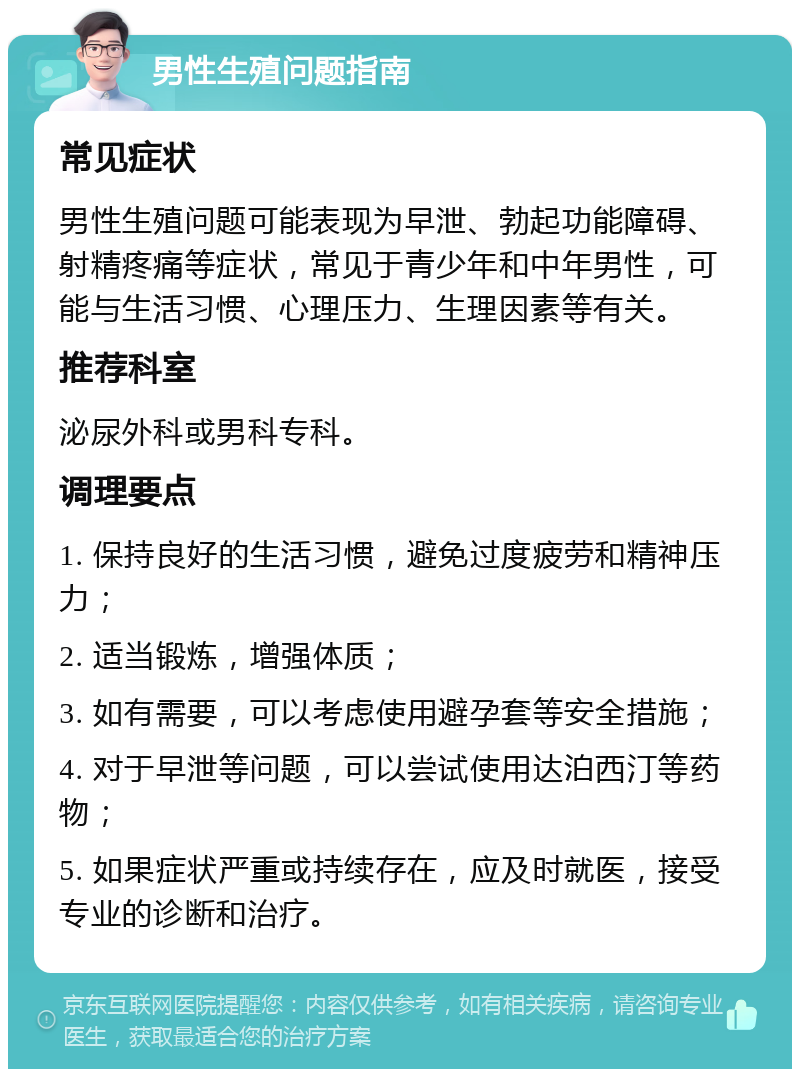 男性生殖问题指南 常见症状 男性生殖问题可能表现为早泄、勃起功能障碍、射精疼痛等症状，常见于青少年和中年男性，可能与生活习惯、心理压力、生理因素等有关。 推荐科室 泌尿外科或男科专科。 调理要点 1. 保持良好的生活习惯，避免过度疲劳和精神压力； 2. 适当锻炼，增强体质； 3. 如有需要，可以考虑使用避孕套等安全措施； 4. 对于早泄等问题，可以尝试使用达泊西汀等药物； 5. 如果症状严重或持续存在，应及时就医，接受专业的诊断和治疗。