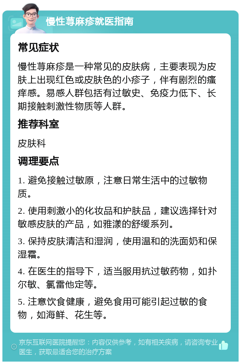 慢性荨麻疹就医指南 常见症状 慢性荨麻疹是一种常见的皮肤病，主要表现为皮肤上出现红色或皮肤色的小疹子，伴有剧烈的瘙痒感。易感人群包括有过敏史、免疫力低下、长期接触刺激性物质等人群。 推荐科室 皮肤科 调理要点 1. 避免接触过敏原，注意日常生活中的过敏物质。 2. 使用刺激小的化妆品和护肤品，建议选择针对敏感皮肤的产品，如雅漾的舒缓系列。 3. 保持皮肤清洁和湿润，使用温和的洗面奶和保湿霜。 4. 在医生的指导下，适当服用抗过敏药物，如扑尔敏、氯雷他定等。 5. 注意饮食健康，避免食用可能引起过敏的食物，如海鲜、花生等。