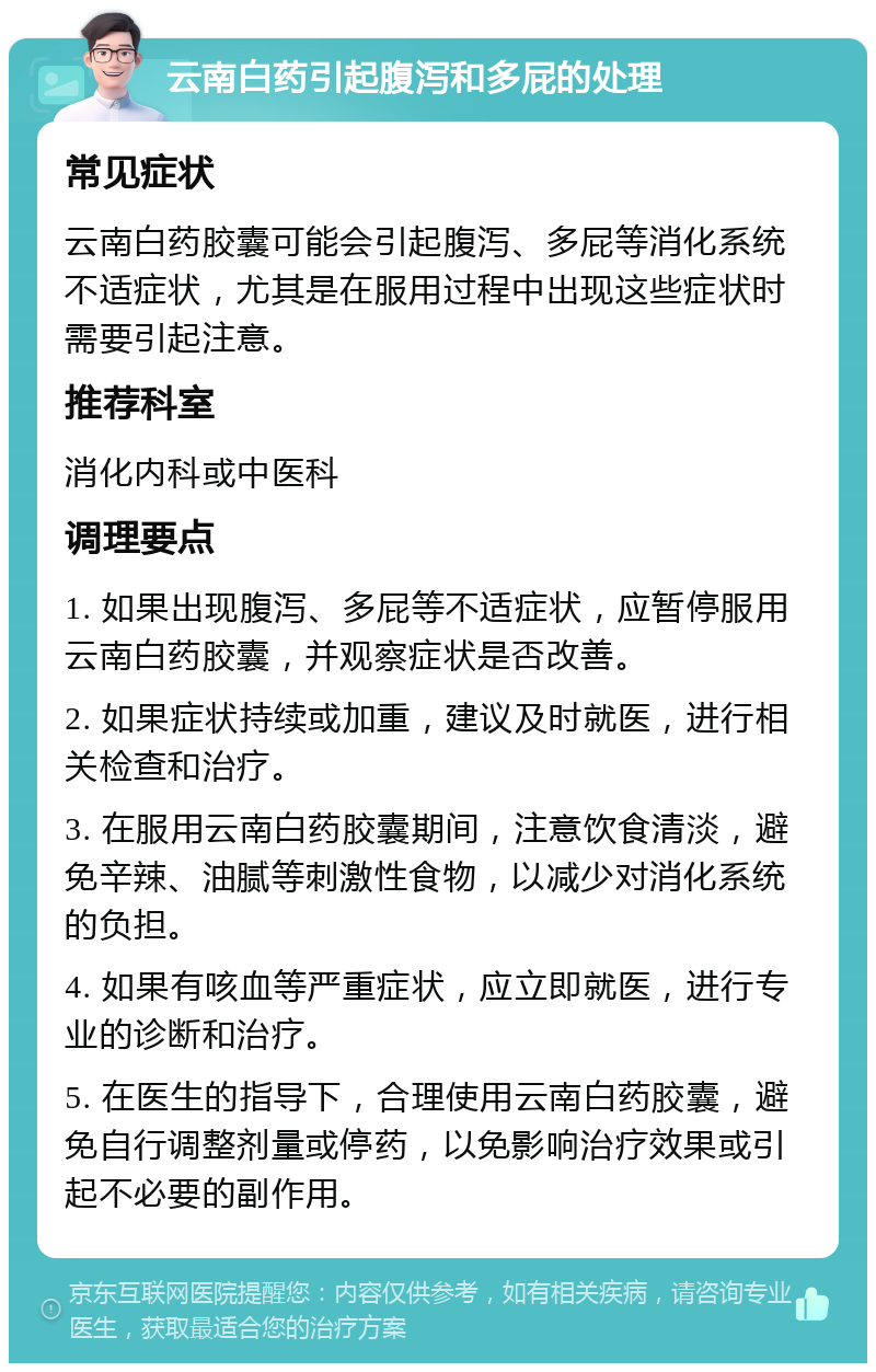 云南白药引起腹泻和多屁的处理 常见症状 云南白药胶囊可能会引起腹泻、多屁等消化系统不适症状，尤其是在服用过程中出现这些症状时需要引起注意。 推荐科室 消化内科或中医科 调理要点 1. 如果出现腹泻、多屁等不适症状，应暂停服用云南白药胶囊，并观察症状是否改善。 2. 如果症状持续或加重，建议及时就医，进行相关检查和治疗。 3. 在服用云南白药胶囊期间，注意饮食清淡，避免辛辣、油腻等刺激性食物，以减少对消化系统的负担。 4. 如果有咳血等严重症状，应立即就医，进行专业的诊断和治疗。 5. 在医生的指导下，合理使用云南白药胶囊，避免自行调整剂量或停药，以免影响治疗效果或引起不必要的副作用。