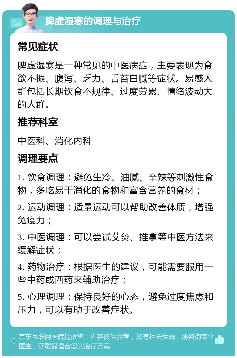 脾虚湿寒的调理与治疗 常见症状 脾虚湿寒是一种常见的中医病症，主要表现为食欲不振、腹泻、乏力、舌苔白腻等症状。易感人群包括长期饮食不规律、过度劳累、情绪波动大的人群。 推荐科室 中医科、消化内科 调理要点 1. 饮食调理：避免生冷、油腻、辛辣等刺激性食物，多吃易于消化的食物和富含营养的食材； 2. 运动调理：适量运动可以帮助改善体质，增强免疫力； 3. 中医调理：可以尝试艾灸、推拿等中医方法来缓解症状； 4. 药物治疗：根据医生的建议，可能需要服用一些中药或西药来辅助治疗； 5. 心理调理：保持良好的心态，避免过度焦虑和压力，可以有助于改善症状。