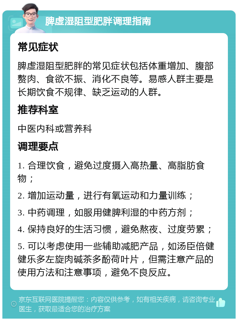 脾虚湿阻型肥胖调理指南 常见症状 脾虚湿阻型肥胖的常见症状包括体重增加、腹部赘肉、食欲不振、消化不良等。易感人群主要是长期饮食不规律、缺乏运动的人群。 推荐科室 中医内科或营养科 调理要点 1. 合理饮食，避免过度摄入高热量、高脂肪食物； 2. 增加运动量，进行有氧运动和力量训练； 3. 中药调理，如服用健脾利湿的中药方剂； 4. 保持良好的生活习惯，避免熬夜、过度劳累； 5. 可以考虑使用一些辅助减肥产品，如汤臣倍健 健乐多左旋肉碱茶多酚荷叶片，但需注意产品的使用方法和注意事项，避免不良反应。