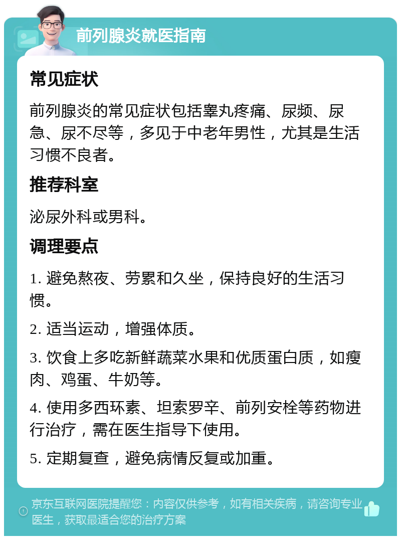 前列腺炎就医指南 常见症状 前列腺炎的常见症状包括睾丸疼痛、尿频、尿急、尿不尽等，多见于中老年男性，尤其是生活习惯不良者。 推荐科室 泌尿外科或男科。 调理要点 1. 避免熬夜、劳累和久坐，保持良好的生活习惯。 2. 适当运动，增强体质。 3. 饮食上多吃新鲜蔬菜水果和优质蛋白质，如瘦肉、鸡蛋、牛奶等。 4. 使用多西环素、坦索罗辛、前列安栓等药物进行治疗，需在医生指导下使用。 5. 定期复查，避免病情反复或加重。