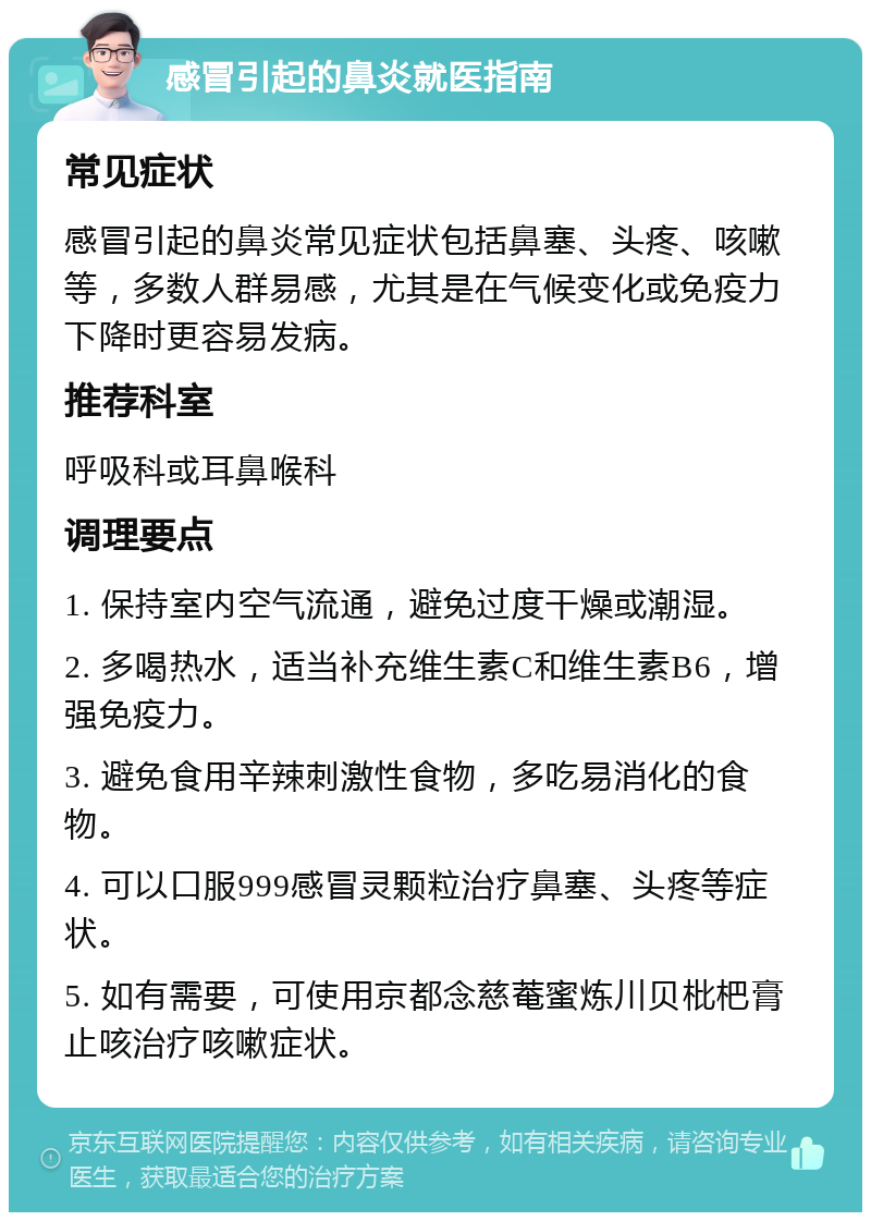 感冒引起的鼻炎就医指南 常见症状 感冒引起的鼻炎常见症状包括鼻塞、头疼、咳嗽等，多数人群易感，尤其是在气候变化或免疫力下降时更容易发病。 推荐科室 呼吸科或耳鼻喉科 调理要点 1. 保持室内空气流通，避免过度干燥或潮湿。 2. 多喝热水，适当补充维生素C和维生素B6，增强免疫力。 3. 避免食用辛辣刺激性食物，多吃易消化的食物。 4. 可以口服999感冒灵颗粒治疗鼻塞、头疼等症状。 5. 如有需要，可使用京都念慈菴蜜炼川贝枇杷膏止咳治疗咳嗽症状。