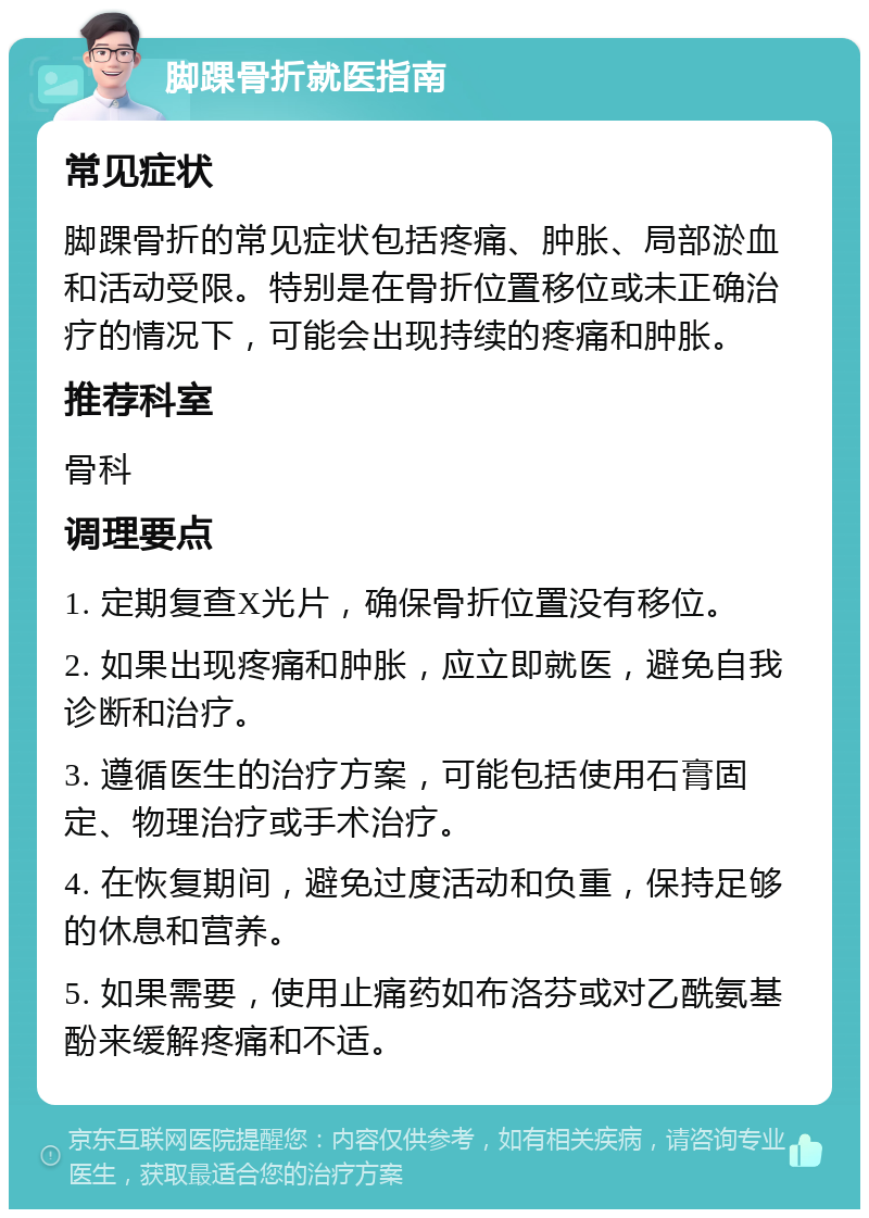 脚踝骨折就医指南 常见症状 脚踝骨折的常见症状包括疼痛、肿胀、局部淤血和活动受限。特别是在骨折位置移位或未正确治疗的情况下，可能会出现持续的疼痛和肿胀。 推荐科室 骨科 调理要点 1. 定期复查X光片，确保骨折位置没有移位。 2. 如果出现疼痛和肿胀，应立即就医，避免自我诊断和治疗。 3. 遵循医生的治疗方案，可能包括使用石膏固定、物理治疗或手术治疗。 4. 在恢复期间，避免过度活动和负重，保持足够的休息和营养。 5. 如果需要，使用止痛药如布洛芬或对乙酰氨基酚来缓解疼痛和不适。