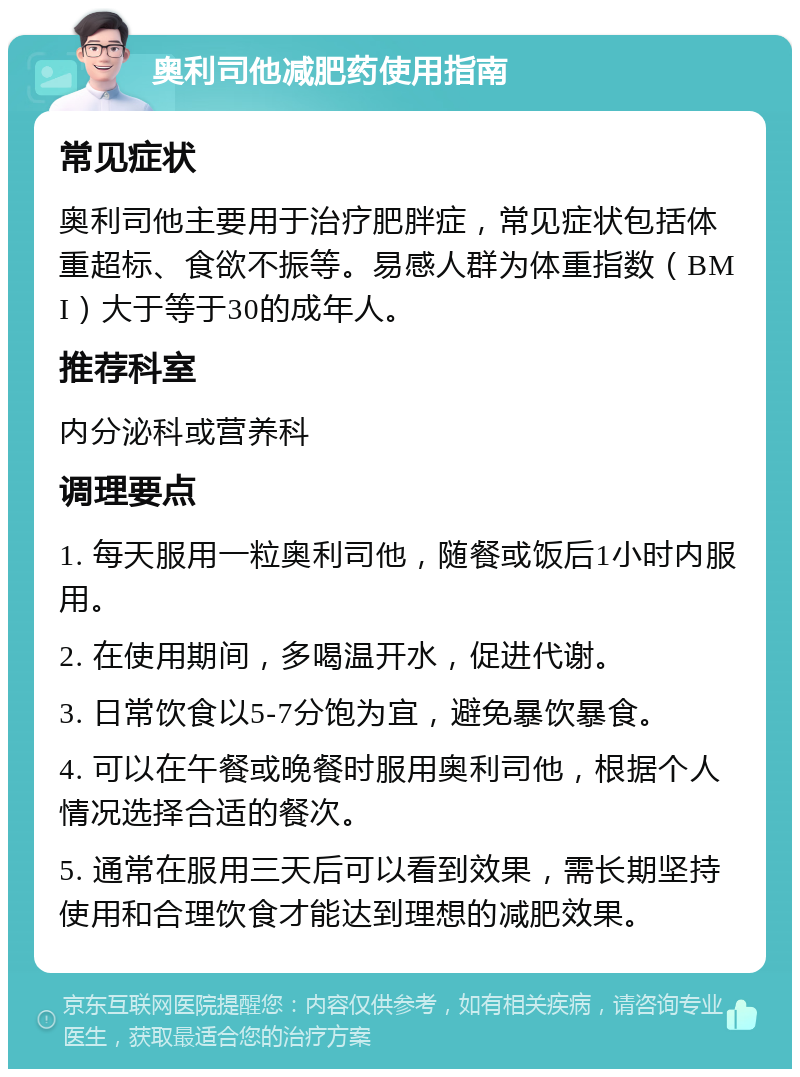 奥利司他减肥药使用指南 常见症状 奥利司他主要用于治疗肥胖症，常见症状包括体重超标、食欲不振等。易感人群为体重指数（BMI）大于等于30的成年人。 推荐科室 内分泌科或营养科 调理要点 1. 每天服用一粒奥利司他，随餐或饭后1小时内服用。 2. 在使用期间，多喝温开水，促进代谢。 3. 日常饮食以5-7分饱为宜，避免暴饮暴食。 4. 可以在午餐或晚餐时服用奥利司他，根据个人情况选择合适的餐次。 5. 通常在服用三天后可以看到效果，需长期坚持使用和合理饮食才能达到理想的减肥效果。