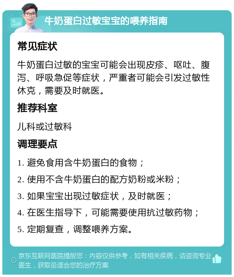 牛奶蛋白过敏宝宝的喂养指南 常见症状 牛奶蛋白过敏的宝宝可能会出现皮疹、呕吐、腹泻、呼吸急促等症状，严重者可能会引发过敏性休克，需要及时就医。 推荐科室 儿科或过敏科 调理要点 1. 避免食用含牛奶蛋白的食物； 2. 使用不含牛奶蛋白的配方奶粉或米粉； 3. 如果宝宝出现过敏症状，及时就医； 4. 在医生指导下，可能需要使用抗过敏药物； 5. 定期复查，调整喂养方案。