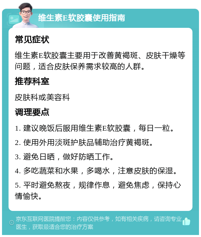 维生素E软胶囊使用指南 常见症状 维生素E软胶囊主要用于改善黄褐斑、皮肤干燥等问题，适合皮肤保养需求较高的人群。 推荐科室 皮肤科或美容科 调理要点 1. 建议晚饭后服用维生素E软胶囊，每日一粒。 2. 使用外用淡斑护肤品辅助治疗黄褐斑。 3. 避免日晒，做好防晒工作。 4. 多吃蔬菜和水果，多喝水，注意皮肤的保湿。 5. 平时避免熬夜，规律作息，避免焦虑，保持心情愉快。