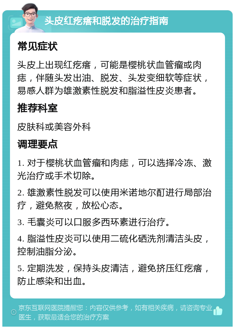 头皮红疙瘩和脱发的治疗指南 常见症状 头皮上出现红疙瘩，可能是樱桃状血管瘤或肉痣，伴随头发出油、脱发、头发变细软等症状，易感人群为雄激素性脱发和脂溢性皮炎患者。 推荐科室 皮肤科或美容外科 调理要点 1. 对于樱桃状血管瘤和肉痣，可以选择冷冻、激光治疗或手术切除。 2. 雄激素性脱发可以使用米诺地尔酊进行局部治疗，避免熬夜，放松心态。 3. 毛囊炎可以口服多西环素进行治疗。 4. 脂溢性皮炎可以使用二硫化硒洗剂清洁头皮，控制油脂分泌。 5. 定期洗发，保持头皮清洁，避免挤压红疙瘩，防止感染和出血。