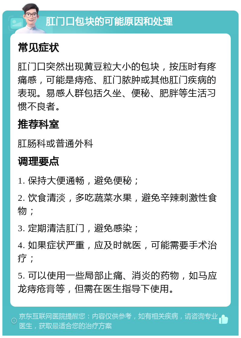 肛门口包块的可能原因和处理 常见症状 肛门口突然出现黄豆粒大小的包块，按压时有疼痛感，可能是痔疮、肛门脓肿或其他肛门疾病的表现。易感人群包括久坐、便秘、肥胖等生活习惯不良者。 推荐科室 肛肠科或普通外科 调理要点 1. 保持大便通畅，避免便秘； 2. 饮食清淡，多吃蔬菜水果，避免辛辣刺激性食物； 3. 定期清洁肛门，避免感染； 4. 如果症状严重，应及时就医，可能需要手术治疗； 5. 可以使用一些局部止痛、消炎的药物，如马应龙痔疮膏等，但需在医生指导下使用。