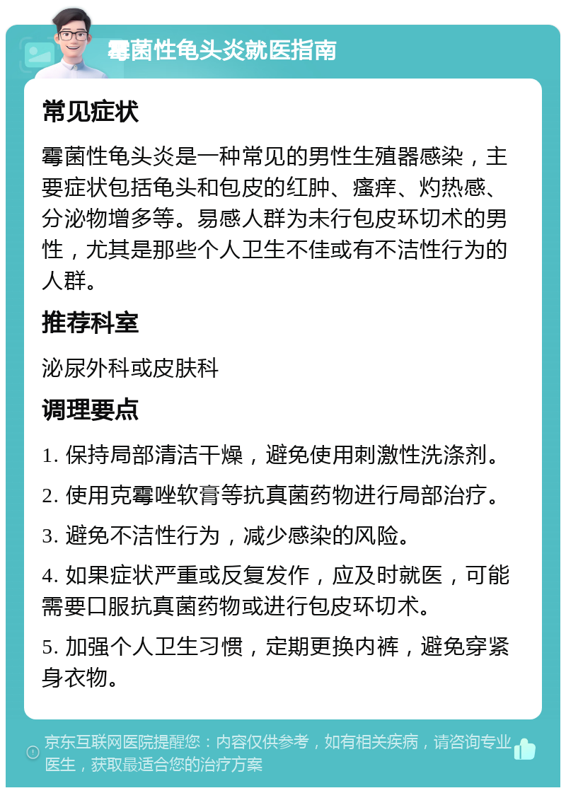 霉菌性龟头炎就医指南 常见症状 霉菌性龟头炎是一种常见的男性生殖器感染，主要症状包括龟头和包皮的红肿、瘙痒、灼热感、分泌物增多等。易感人群为未行包皮环切术的男性，尤其是那些个人卫生不佳或有不洁性行为的人群。 推荐科室 泌尿外科或皮肤科 调理要点 1. 保持局部清洁干燥，避免使用刺激性洗涤剂。 2. 使用克霉唑软膏等抗真菌药物进行局部治疗。 3. 避免不洁性行为，减少感染的风险。 4. 如果症状严重或反复发作，应及时就医，可能需要口服抗真菌药物或进行包皮环切术。 5. 加强个人卫生习惯，定期更换内裤，避免穿紧身衣物。