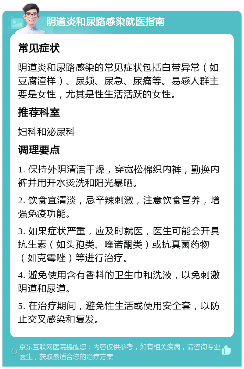 阴道炎和尿路感染就医指南 常见症状 阴道炎和尿路感染的常见症状包括白带异常（如豆腐渣样）、尿频、尿急、尿痛等。易感人群主要是女性，尤其是性生活活跃的女性。 推荐科室 妇科和泌尿科 调理要点 1. 保持外阴清洁干燥，穿宽松棉织内裤，勤换内裤并用开水烫洗和阳光暴晒。 2. 饮食宜清淡，忌辛辣刺激，注意饮食营养，增强免疫功能。 3. 如果症状严重，应及时就医，医生可能会开具抗生素（如头孢类、喹诺酮类）或抗真菌药物（如克霉唑）等进行治疗。 4. 避免使用含有香料的卫生巾和洗液，以免刺激阴道和尿道。 5. 在治疗期间，避免性生活或使用安全套，以防止交叉感染和复发。