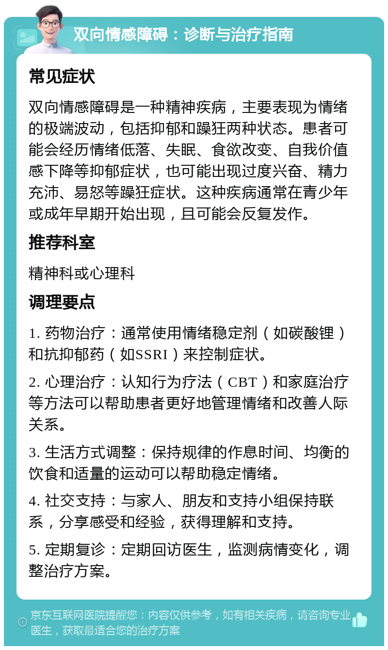 双向情感障碍：诊断与治疗指南 常见症状 双向情感障碍是一种精神疾病，主要表现为情绪的极端波动，包括抑郁和躁狂两种状态。患者可能会经历情绪低落、失眠、食欲改变、自我价值感下降等抑郁症状，也可能出现过度兴奋、精力充沛、易怒等躁狂症状。这种疾病通常在青少年或成年早期开始出现，且可能会反复发作。 推荐科室 精神科或心理科 调理要点 1. 药物治疗：通常使用情绪稳定剂（如碳酸锂）和抗抑郁药（如SSRI）来控制症状。 2. 心理治疗：认知行为疗法（CBT）和家庭治疗等方法可以帮助患者更好地管理情绪和改善人际关系。 3. 生活方式调整：保持规律的作息时间、均衡的饮食和适量的运动可以帮助稳定情绪。 4. 社交支持：与家人、朋友和支持小组保持联系，分享感受和经验，获得理解和支持。 5. 定期复诊：定期回访医生，监测病情变化，调整治疗方案。