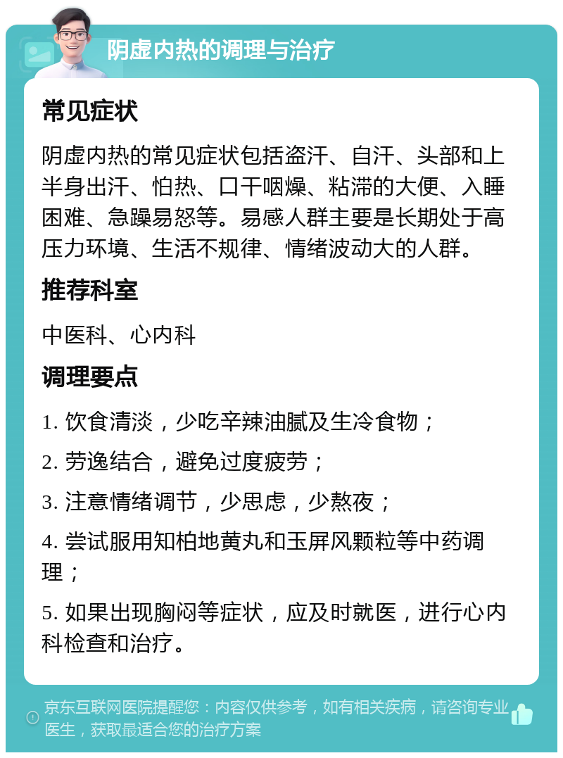 阴虚内热的调理与治疗 常见症状 阴虚内热的常见症状包括盗汗、自汗、头部和上半身出汗、怕热、口干咽燥、粘滞的大便、入睡困难、急躁易怒等。易感人群主要是长期处于高压力环境、生活不规律、情绪波动大的人群。 推荐科室 中医科、心内科 调理要点 1. 饮食清淡，少吃辛辣油腻及生冷食物； 2. 劳逸结合，避免过度疲劳； 3. 注意情绪调节，少思虑，少熬夜； 4. 尝试服用知柏地黄丸和玉屏风颗粒等中药调理； 5. 如果出现胸闷等症状，应及时就医，进行心内科检查和治疗。