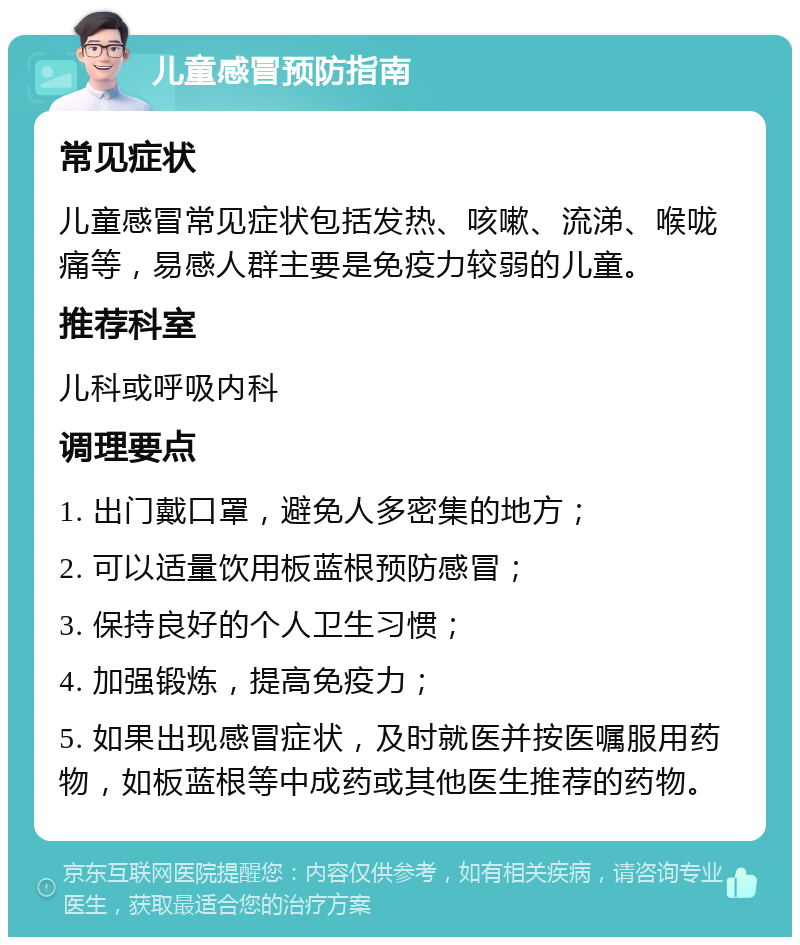 儿童感冒预防指南 常见症状 儿童感冒常见症状包括发热、咳嗽、流涕、喉咙痛等，易感人群主要是免疫力较弱的儿童。 推荐科室 儿科或呼吸内科 调理要点 1. 出门戴口罩，避免人多密集的地方； 2. 可以适量饮用板蓝根预防感冒； 3. 保持良好的个人卫生习惯； 4. 加强锻炼，提高免疫力； 5. 如果出现感冒症状，及时就医并按医嘱服用药物，如板蓝根等中成药或其他医生推荐的药物。