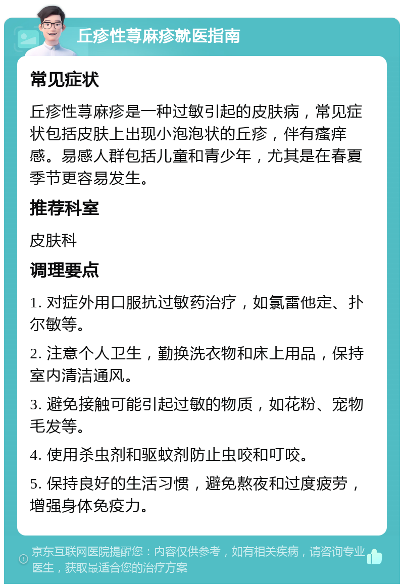 丘疹性荨麻疹就医指南 常见症状 丘疹性荨麻疹是一种过敏引起的皮肤病，常见症状包括皮肤上出现小泡泡状的丘疹，伴有瘙痒感。易感人群包括儿童和青少年，尤其是在春夏季节更容易发生。 推荐科室 皮肤科 调理要点 1. 对症外用口服抗过敏药治疗，如氯雷他定、扑尔敏等。 2. 注意个人卫生，勤换洗衣物和床上用品，保持室内清洁通风。 3. 避免接触可能引起过敏的物质，如花粉、宠物毛发等。 4. 使用杀虫剂和驱蚊剂防止虫咬和叮咬。 5. 保持良好的生活习惯，避免熬夜和过度疲劳，增强身体免疫力。