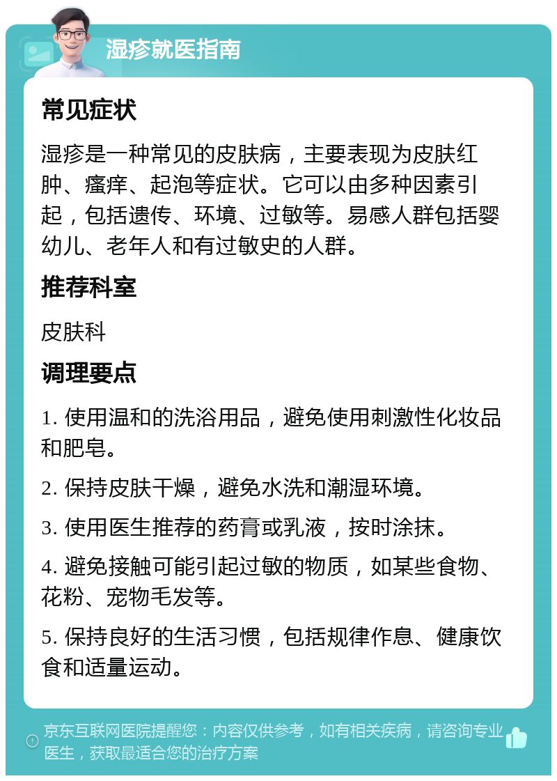 湿疹就医指南 常见症状 湿疹是一种常见的皮肤病，主要表现为皮肤红肿、瘙痒、起泡等症状。它可以由多种因素引起，包括遗传、环境、过敏等。易感人群包括婴幼儿、老年人和有过敏史的人群。 推荐科室 皮肤科 调理要点 1. 使用温和的洗浴用品，避免使用刺激性化妆品和肥皂。 2. 保持皮肤干燥，避免水洗和潮湿环境。 3. 使用医生推荐的药膏或乳液，按时涂抹。 4. 避免接触可能引起过敏的物质，如某些食物、花粉、宠物毛发等。 5. 保持良好的生活习惯，包括规律作息、健康饮食和适量运动。