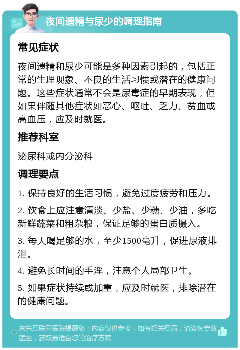 夜间遗精与尿少的调理指南 常见症状 夜间遗精和尿少可能是多种因素引起的，包括正常的生理现象、不良的生活习惯或潜在的健康问题。这些症状通常不会是尿毒症的早期表现，但如果伴随其他症状如恶心、呕吐、乏力、贫血或高血压，应及时就医。 推荐科室 泌尿科或内分泌科 调理要点 1. 保持良好的生活习惯，避免过度疲劳和压力。 2. 饮食上应注意清淡、少盐、少糖、少油，多吃新鲜蔬菜和粗杂粮，保证足够的蛋白质摄入。 3. 每天喝足够的水，至少1500毫升，促进尿液排泄。 4. 避免长时间的手淫，注意个人局部卫生。 5. 如果症状持续或加重，应及时就医，排除潜在的健康问题。