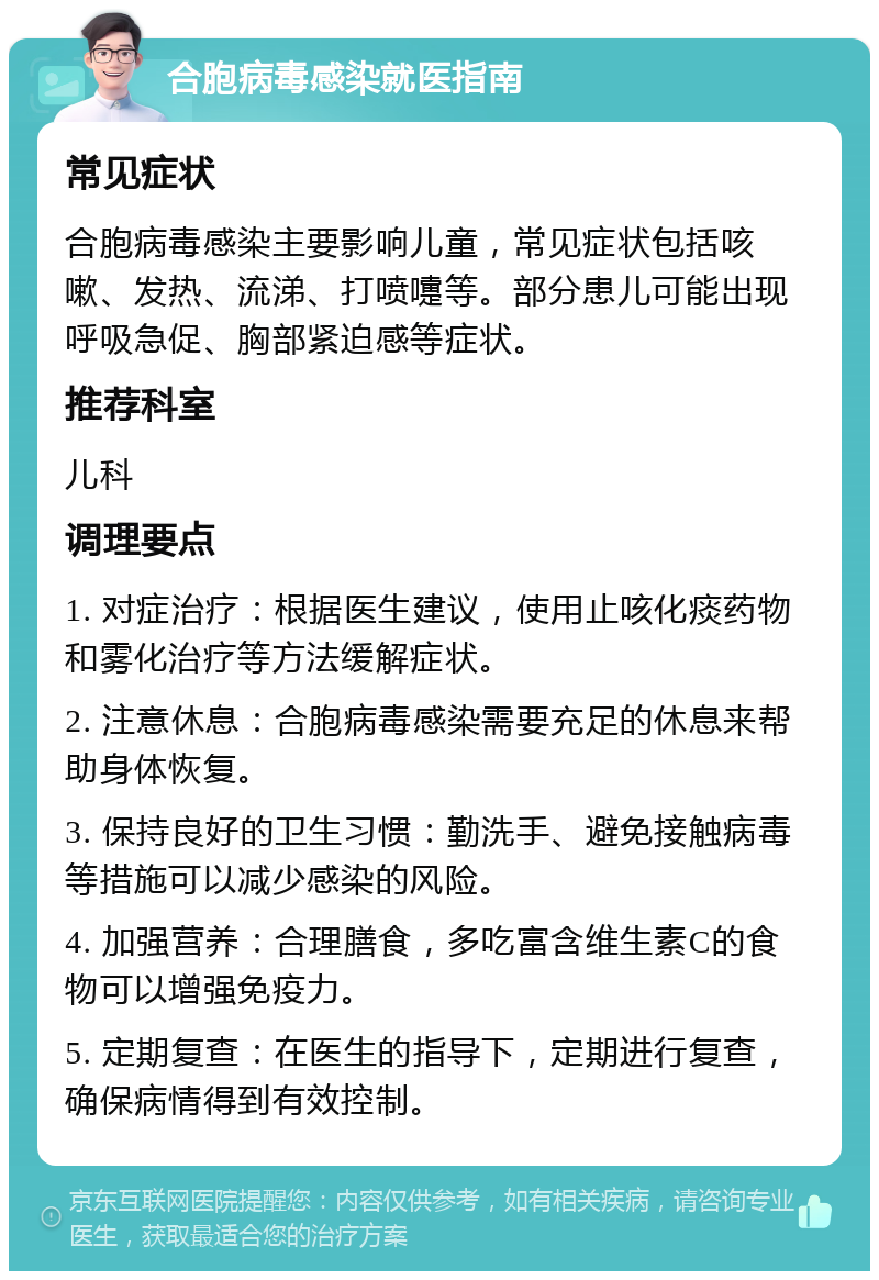 合胞病毒感染就医指南 常见症状 合胞病毒感染主要影响儿童，常见症状包括咳嗽、发热、流涕、打喷嚏等。部分患儿可能出现呼吸急促、胸部紧迫感等症状。 推荐科室 儿科 调理要点 1. 对症治疗：根据医生建议，使用止咳化痰药物和雾化治疗等方法缓解症状。 2. 注意休息：合胞病毒感染需要充足的休息来帮助身体恢复。 3. 保持良好的卫生习惯：勤洗手、避免接触病毒等措施可以减少感染的风险。 4. 加强营养：合理膳食，多吃富含维生素C的食物可以增强免疫力。 5. 定期复查：在医生的指导下，定期进行复查，确保病情得到有效控制。