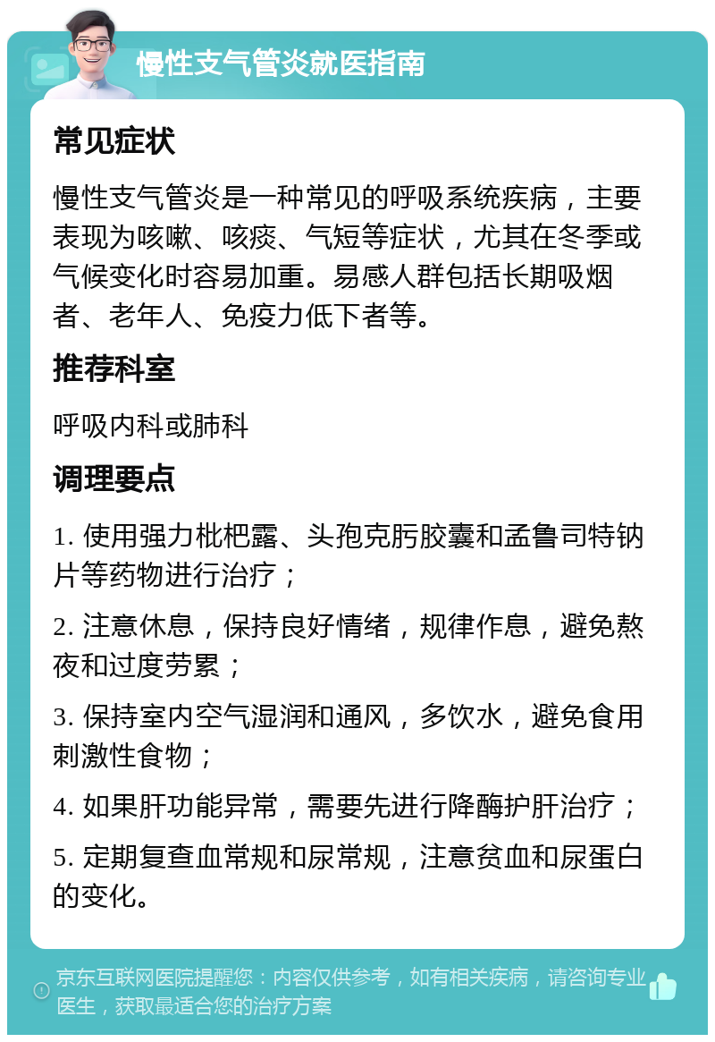 慢性支气管炎就医指南 常见症状 慢性支气管炎是一种常见的呼吸系统疾病，主要表现为咳嗽、咳痰、气短等症状，尤其在冬季或气候变化时容易加重。易感人群包括长期吸烟者、老年人、免疫力低下者等。 推荐科室 呼吸内科或肺科 调理要点 1. 使用强力枇杷露、头孢克肟胶囊和孟鲁司特钠片等药物进行治疗； 2. 注意休息，保持良好情绪，规律作息，避免熬夜和过度劳累； 3. 保持室内空气湿润和通风，多饮水，避免食用刺激性食物； 4. 如果肝功能异常，需要先进行降酶护肝治疗； 5. 定期复查血常规和尿常规，注意贫血和尿蛋白的变化。