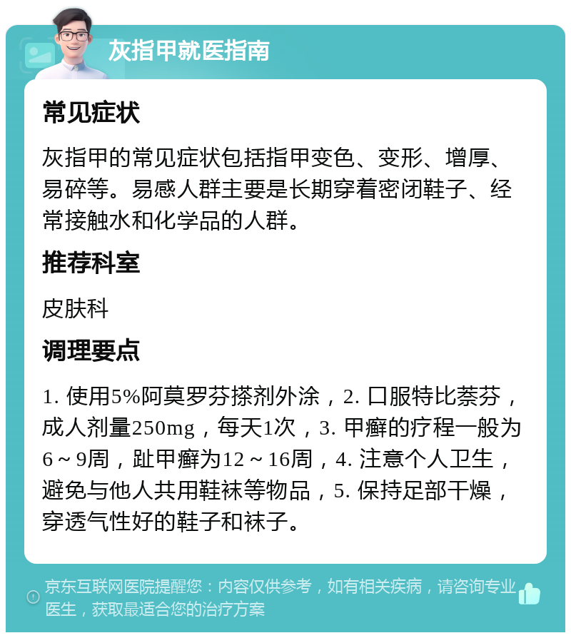 灰指甲就医指南 常见症状 灰指甲的常见症状包括指甲变色、变形、增厚、易碎等。易感人群主要是长期穿着密闭鞋子、经常接触水和化学品的人群。 推荐科室 皮肤科 调理要点 1. 使用5%阿莫罗芬搽剂外涂，2. 口服特比萘芬，成人剂量250mg，每天1次，3. 甲癣的疗程一般为6～9周，趾甲癣为12～16周，4. 注意个人卫生，避免与他人共用鞋袜等物品，5. 保持足部干燥，穿透气性好的鞋子和袜子。