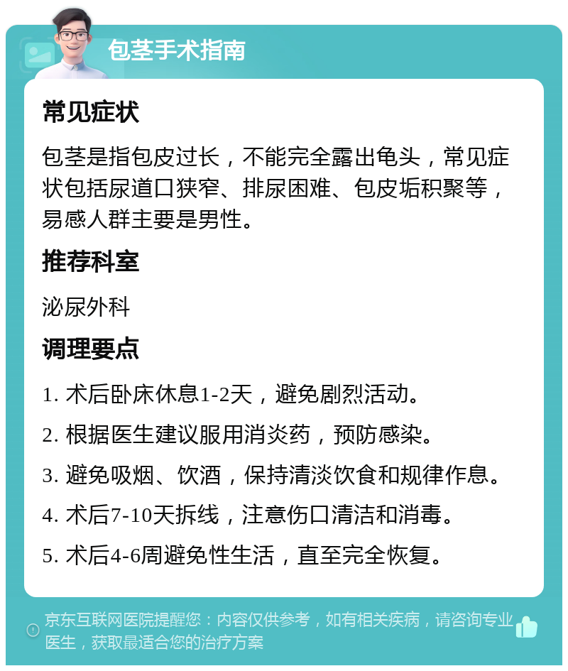 包茎手术指南 常见症状 包茎是指包皮过长，不能完全露出龟头，常见症状包括尿道口狭窄、排尿困难、包皮垢积聚等，易感人群主要是男性。 推荐科室 泌尿外科 调理要点 1. 术后卧床休息1-2天，避免剧烈活动。 2. 根据医生建议服用消炎药，预防感染。 3. 避免吸烟、饮酒，保持清淡饮食和规律作息。 4. 术后7-10天拆线，注意伤口清洁和消毒。 5. 术后4-6周避免性生活，直至完全恢复。