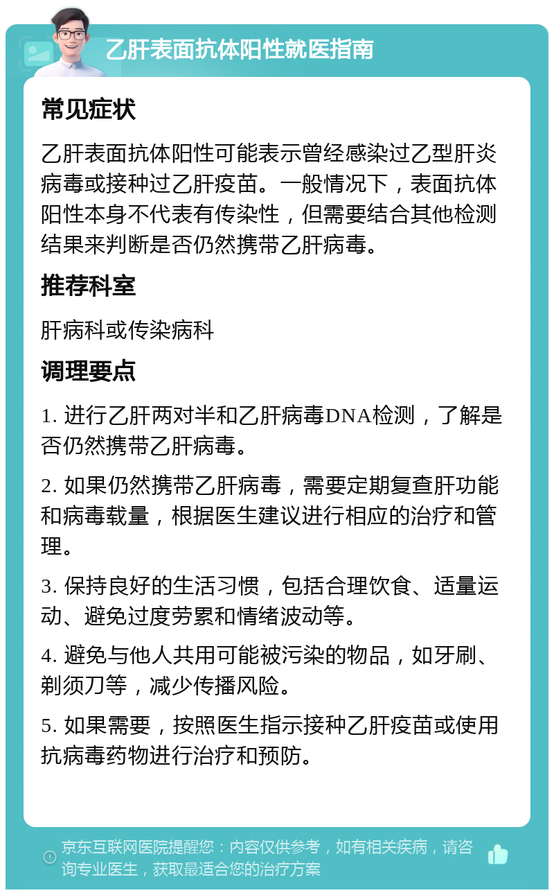 乙肝表面抗体阳性就医指南 常见症状 乙肝表面抗体阳性可能表示曾经感染过乙型肝炎病毒或接种过乙肝疫苗。一般情况下，表面抗体阳性本身不代表有传染性，但需要结合其他检测结果来判断是否仍然携带乙肝病毒。 推荐科室 肝病科或传染病科 调理要点 1. 进行乙肝两对半和乙肝病毒DNA检测，了解是否仍然携带乙肝病毒。 2. 如果仍然携带乙肝病毒，需要定期复查肝功能和病毒载量，根据医生建议进行相应的治疗和管理。 3. 保持良好的生活习惯，包括合理饮食、适量运动、避免过度劳累和情绪波动等。 4. 避免与他人共用可能被污染的物品，如牙刷、剃须刀等，减少传播风险。 5. 如果需要，按照医生指示接种乙肝疫苗或使用抗病毒药物进行治疗和预防。