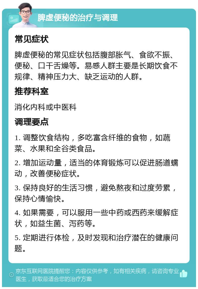 脾虚便秘的治疗与调理 常见症状 脾虚便秘的常见症状包括腹部胀气、食欲不振、便秘、口干舌燥等。易感人群主要是长期饮食不规律、精神压力大、缺乏运动的人群。 推荐科室 消化内科或中医科 调理要点 1. 调整饮食结构，多吃富含纤维的食物，如蔬菜、水果和全谷类食品。 2. 增加运动量，适当的体育锻炼可以促进肠道蠕动，改善便秘症状。 3. 保持良好的生活习惯，避免熬夜和过度劳累，保持心情愉快。 4. 如果需要，可以服用一些中药或西药来缓解症状，如益生菌、泻药等。 5. 定期进行体检，及时发现和治疗潜在的健康问题。