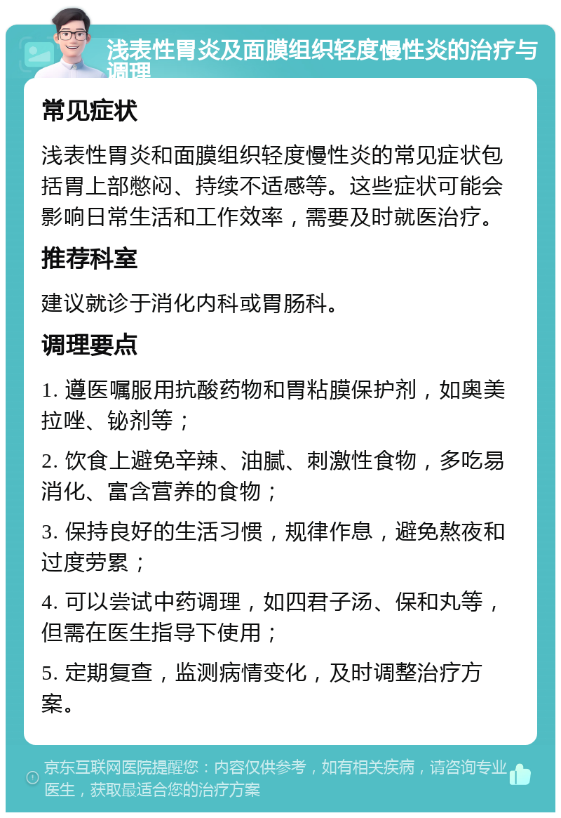 浅表性胃炎及面膜组织轻度慢性炎的治疗与调理 常见症状 浅表性胃炎和面膜组织轻度慢性炎的常见症状包括胃上部憋闷、持续不适感等。这些症状可能会影响日常生活和工作效率，需要及时就医治疗。 推荐科室 建议就诊于消化内科或胃肠科。 调理要点 1. 遵医嘱服用抗酸药物和胃粘膜保护剂，如奥美拉唑、铋剂等； 2. 饮食上避免辛辣、油腻、刺激性食物，多吃易消化、富含营养的食物； 3. 保持良好的生活习惯，规律作息，避免熬夜和过度劳累； 4. 可以尝试中药调理，如四君子汤、保和丸等，但需在医生指导下使用； 5. 定期复查，监测病情变化，及时调整治疗方案。