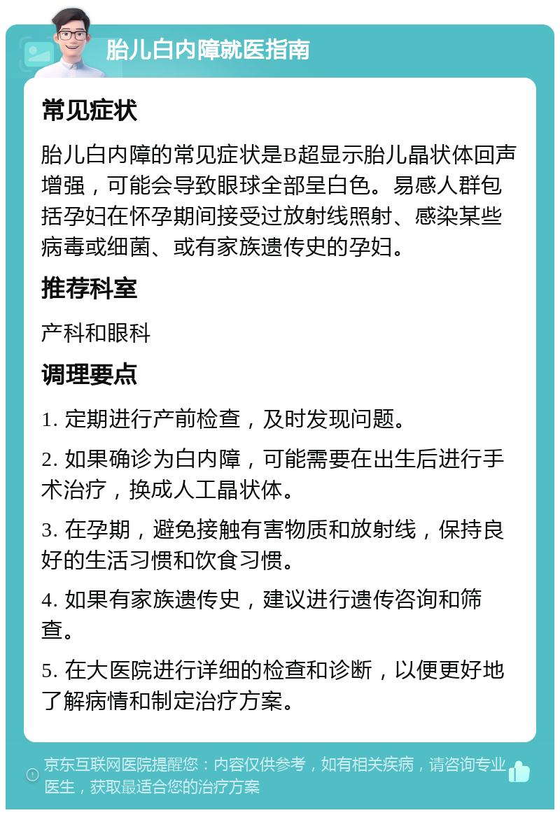 胎儿白内障就医指南 常见症状 胎儿白内障的常见症状是B超显示胎儿晶状体回声增强，可能会导致眼球全部呈白色。易感人群包括孕妇在怀孕期间接受过放射线照射、感染某些病毒或细菌、或有家族遗传史的孕妇。 推荐科室 产科和眼科 调理要点 1. 定期进行产前检查，及时发现问题。 2. 如果确诊为白内障，可能需要在出生后进行手术治疗，换成人工晶状体。 3. 在孕期，避免接触有害物质和放射线，保持良好的生活习惯和饮食习惯。 4. 如果有家族遗传史，建议进行遗传咨询和筛查。 5. 在大医院进行详细的检查和诊断，以便更好地了解病情和制定治疗方案。