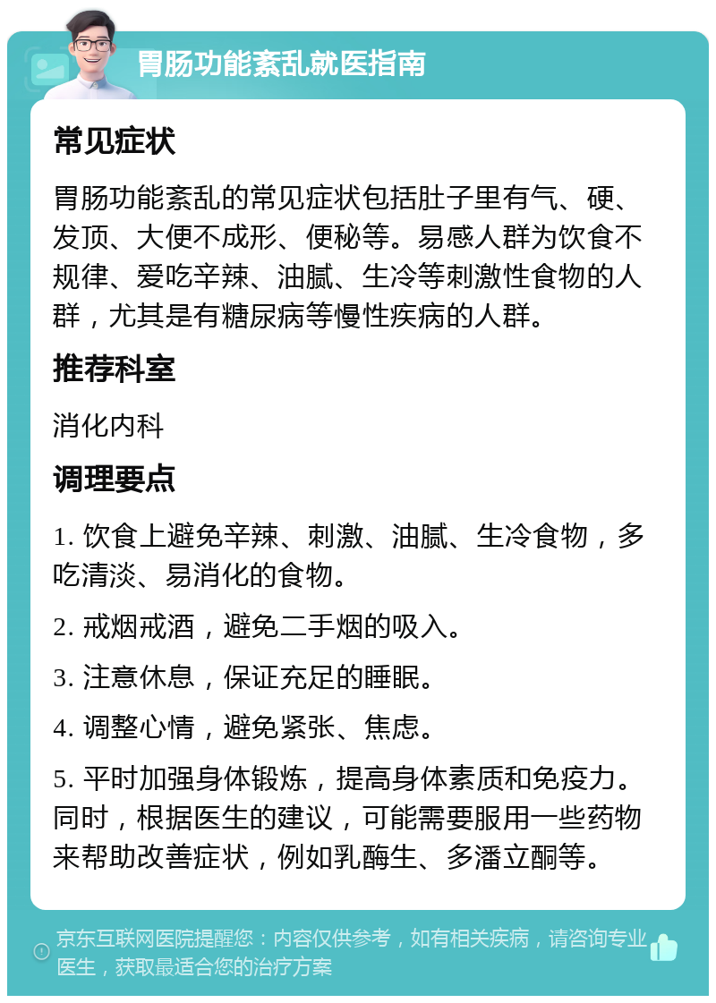 胃肠功能紊乱就医指南 常见症状 胃肠功能紊乱的常见症状包括肚子里有气、硬、发顶、大便不成形、便秘等。易感人群为饮食不规律、爱吃辛辣、油腻、生冷等刺激性食物的人群，尤其是有糖尿病等慢性疾病的人群。 推荐科室 消化内科 调理要点 1. 饮食上避免辛辣、刺激、油腻、生冷食物，多吃清淡、易消化的食物。 2. 戒烟戒酒，避免二手烟的吸入。 3. 注意休息，保证充足的睡眠。 4. 调整心情，避免紧张、焦虑。 5. 平时加强身体锻炼，提高身体素质和免疫力。同时，根据医生的建议，可能需要服用一些药物来帮助改善症状，例如乳酶生、多潘立酮等。