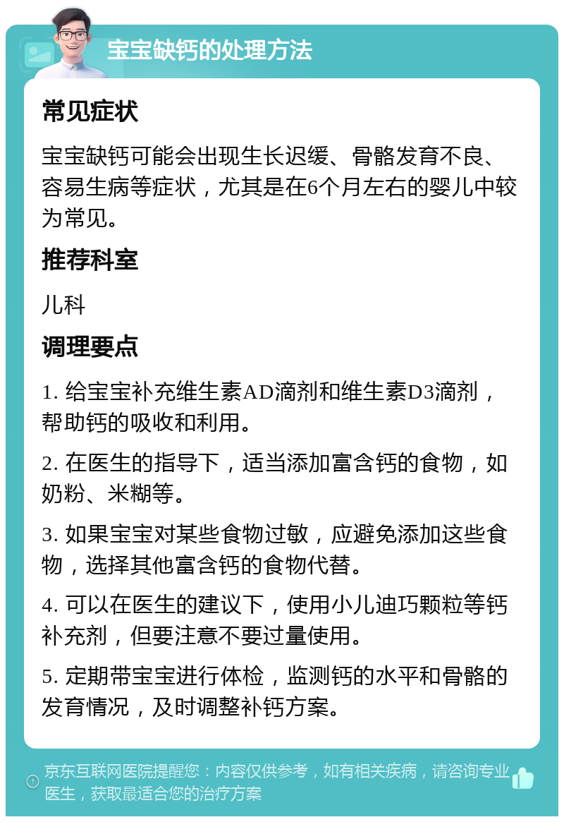 宝宝缺钙的处理方法 常见症状 宝宝缺钙可能会出现生长迟缓、骨骼发育不良、容易生病等症状，尤其是在6个月左右的婴儿中较为常见。 推荐科室 儿科 调理要点 1. 给宝宝补充维生素AD滴剂和维生素D3滴剂，帮助钙的吸收和利用。 2. 在医生的指导下，适当添加富含钙的食物，如奶粉、米糊等。 3. 如果宝宝对某些食物过敏，应避免添加这些食物，选择其他富含钙的食物代替。 4. 可以在医生的建议下，使用小儿迪巧颗粒等钙补充剂，但要注意不要过量使用。 5. 定期带宝宝进行体检，监测钙的水平和骨骼的发育情况，及时调整补钙方案。