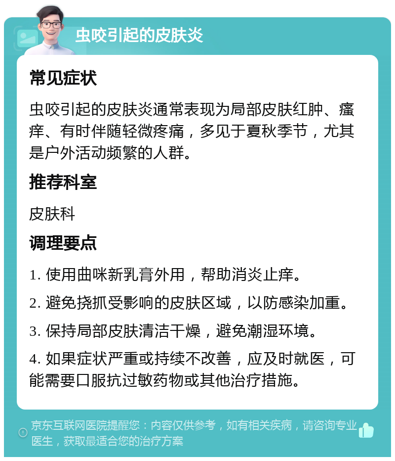 虫咬引起的皮肤炎 常见症状 虫咬引起的皮肤炎通常表现为局部皮肤红肿、瘙痒、有时伴随轻微疼痛，多见于夏秋季节，尤其是户外活动频繁的人群。 推荐科室 皮肤科 调理要点 1. 使用曲咪新乳膏外用，帮助消炎止痒。 2. 避免挠抓受影响的皮肤区域，以防感染加重。 3. 保持局部皮肤清洁干燥，避免潮湿环境。 4. 如果症状严重或持续不改善，应及时就医，可能需要口服抗过敏药物或其他治疗措施。