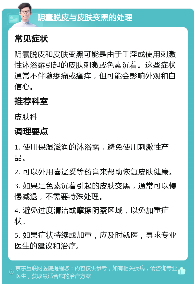 阴囊脱皮与皮肤变黑的处理 常见症状 阴囊脱皮和皮肤变黑可能是由于手淫或使用刺激性沐浴露引起的皮肤刺激或色素沉着。这些症状通常不伴随疼痛或瘙痒，但可能会影响外观和自信心。 推荐科室 皮肤科 调理要点 1. 使用保湿滋润的沐浴露，避免使用刺激性产品。 2. 可以外用喜辽妥等药膏来帮助恢复皮肤健康。 3. 如果是色素沉着引起的皮肤变黑，通常可以慢慢减退，不需要特殊处理。 4. 避免过度清洁或摩擦阴囊区域，以免加重症状。 5. 如果症状持续或加重，应及时就医，寻求专业医生的建议和治疗。