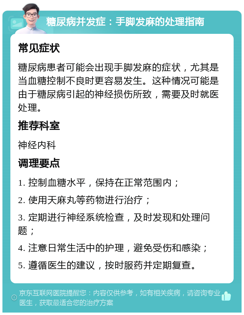 糖尿病并发症：手脚发麻的处理指南 常见症状 糖尿病患者可能会出现手脚发麻的症状，尤其是当血糖控制不良时更容易发生。这种情况可能是由于糖尿病引起的神经损伤所致，需要及时就医处理。 推荐科室 神经内科 调理要点 1. 控制血糖水平，保持在正常范围内； 2. 使用天麻丸等药物进行治疗； 3. 定期进行神经系统检查，及时发现和处理问题； 4. 注意日常生活中的护理，避免受伤和感染； 5. 遵循医生的建议，按时服药并定期复查。