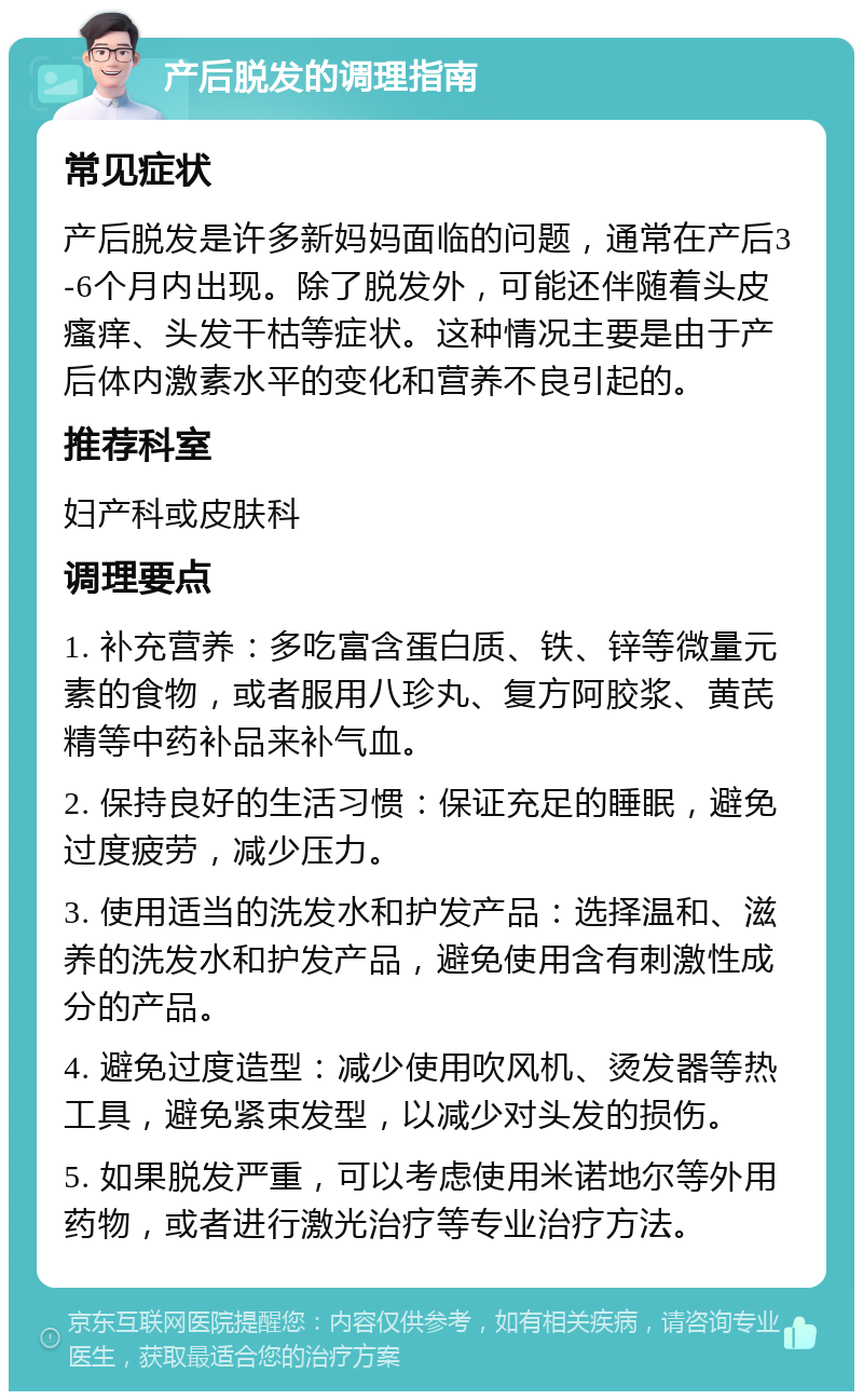 产后脱发的调理指南 常见症状 产后脱发是许多新妈妈面临的问题，通常在产后3-6个月内出现。除了脱发外，可能还伴随着头皮瘙痒、头发干枯等症状。这种情况主要是由于产后体内激素水平的变化和营养不良引起的。 推荐科室 妇产科或皮肤科 调理要点 1. 补充营养：多吃富含蛋白质、铁、锌等微量元素的食物，或者服用八珍丸、复方阿胶浆、黄芪精等中药补品来补气血。 2. 保持良好的生活习惯：保证充足的睡眠，避免过度疲劳，减少压力。 3. 使用适当的洗发水和护发产品：选择温和、滋养的洗发水和护发产品，避免使用含有刺激性成分的产品。 4. 避免过度造型：减少使用吹风机、烫发器等热工具，避免紧束发型，以减少对头发的损伤。 5. 如果脱发严重，可以考虑使用米诺地尔等外用药物，或者进行激光治疗等专业治疗方法。