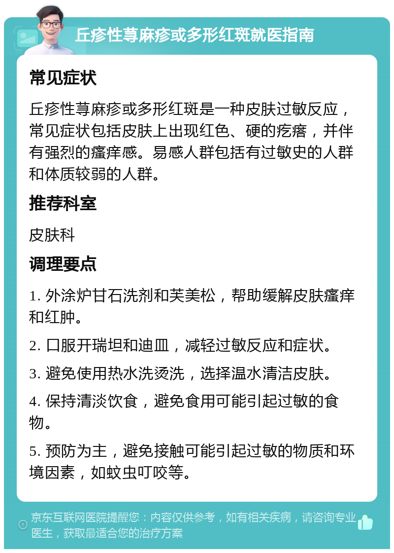 丘疹性荨麻疹或多形红斑就医指南 常见症状 丘疹性荨麻疹或多形红斑是一种皮肤过敏反应，常见症状包括皮肤上出现红色、硬的疙瘩，并伴有强烈的瘙痒感。易感人群包括有过敏史的人群和体质较弱的人群。 推荐科室 皮肤科 调理要点 1. 外涂炉甘石洗剂和芙美松，帮助缓解皮肤瘙痒和红肿。 2. 口服开瑞坦和迪皿，减轻过敏反应和症状。 3. 避免使用热水洗烫洗，选择温水清洁皮肤。 4. 保持清淡饮食，避免食用可能引起过敏的食物。 5. 预防为主，避免接触可能引起过敏的物质和环境因素，如蚊虫叮咬等。