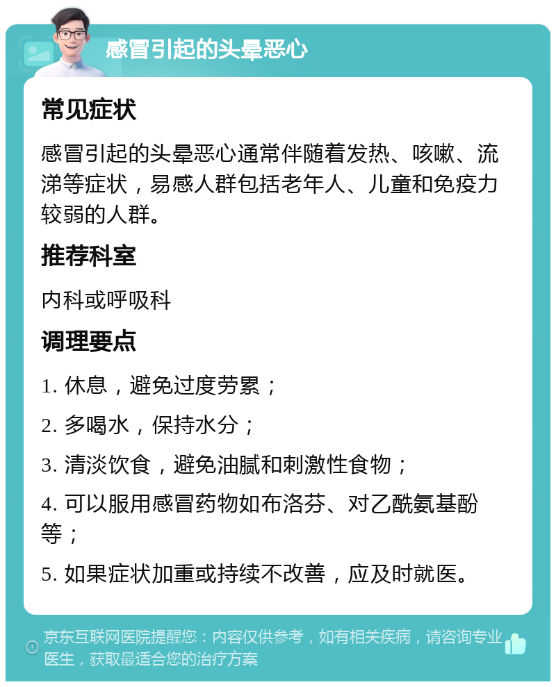 感冒引起的头晕恶心 常见症状 感冒引起的头晕恶心通常伴随着发热、咳嗽、流涕等症状，易感人群包括老年人、儿童和免疫力较弱的人群。 推荐科室 内科或呼吸科 调理要点 1. 休息，避免过度劳累； 2. 多喝水，保持水分； 3. 清淡饮食，避免油腻和刺激性食物； 4. 可以服用感冒药物如布洛芬、对乙酰氨基酚等； 5. 如果症状加重或持续不改善，应及时就医。