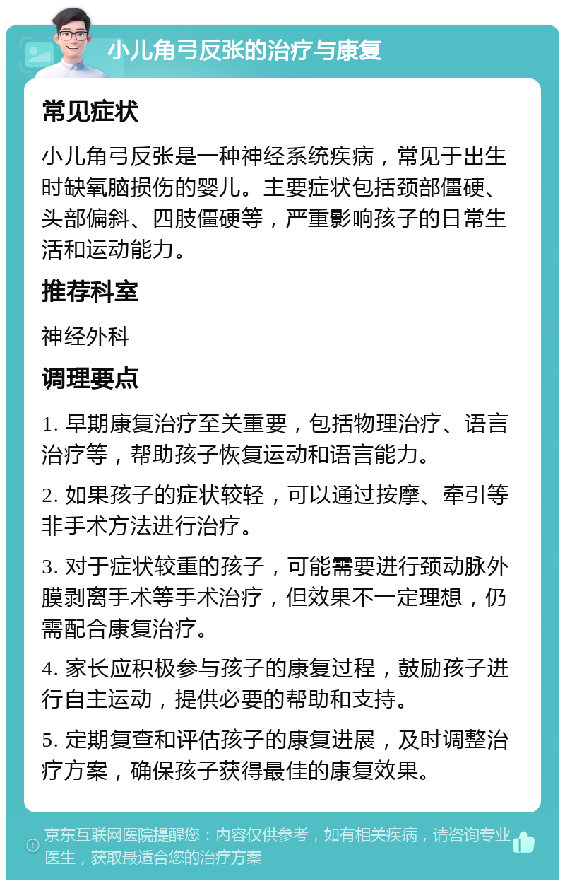 小儿角弓反张的治疗与康复 常见症状 小儿角弓反张是一种神经系统疾病，常见于出生时缺氧脑损伤的婴儿。主要症状包括颈部僵硬、头部偏斜、四肢僵硬等，严重影响孩子的日常生活和运动能力。 推荐科室 神经外科 调理要点 1. 早期康复治疗至关重要，包括物理治疗、语言治疗等，帮助孩子恢复运动和语言能力。 2. 如果孩子的症状较轻，可以通过按摩、牵引等非手术方法进行治疗。 3. 对于症状较重的孩子，可能需要进行颈动脉外膜剥离手术等手术治疗，但效果不一定理想，仍需配合康复治疗。 4. 家长应积极参与孩子的康复过程，鼓励孩子进行自主运动，提供必要的帮助和支持。 5. 定期复查和评估孩子的康复进展，及时调整治疗方案，确保孩子获得最佳的康复效果。