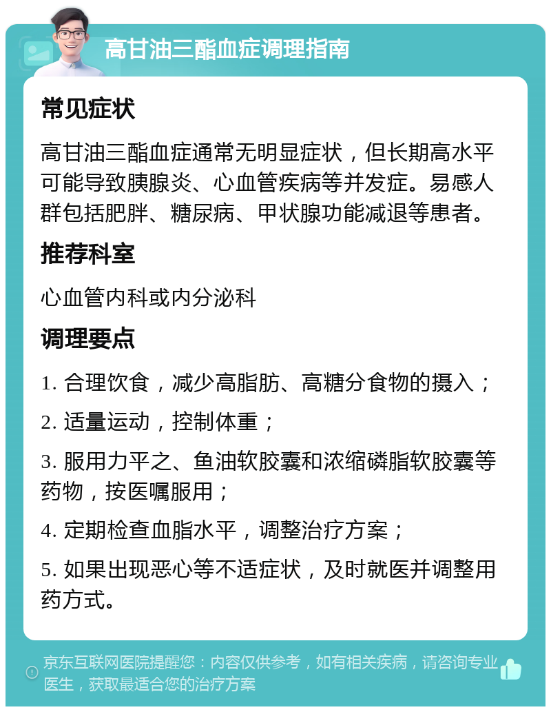 高甘油三酯血症调理指南 常见症状 高甘油三酯血症通常无明显症状，但长期高水平可能导致胰腺炎、心血管疾病等并发症。易感人群包括肥胖、糖尿病、甲状腺功能减退等患者。 推荐科室 心血管内科或内分泌科 调理要点 1. 合理饮食，减少高脂肪、高糖分食物的摄入； 2. 适量运动，控制体重； 3. 服用力平之、鱼油软胶囊和浓缩磷脂软胶囊等药物，按医嘱服用； 4. 定期检查血脂水平，调整治疗方案； 5. 如果出现恶心等不适症状，及时就医并调整用药方式。