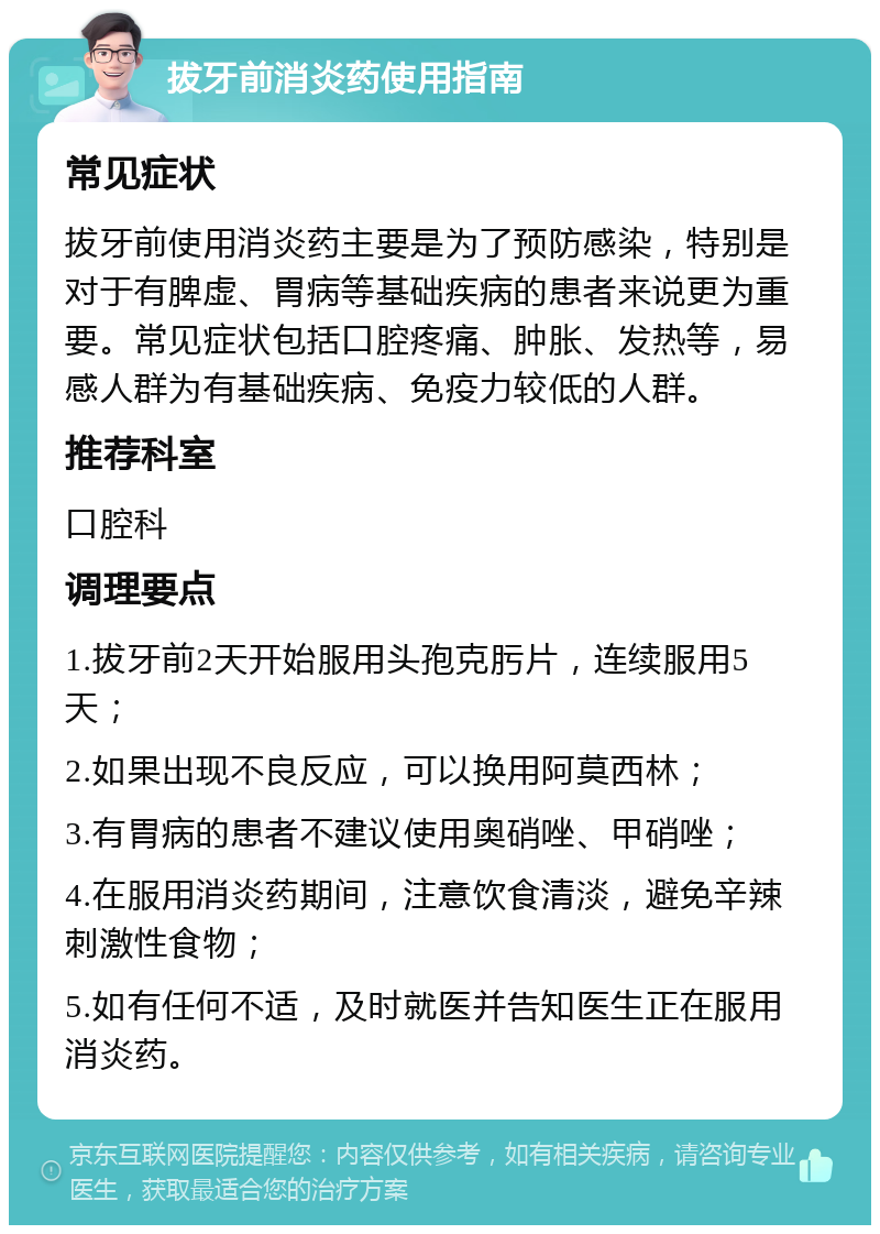 拔牙前消炎药使用指南 常见症状 拔牙前使用消炎药主要是为了预防感染，特别是对于有脾虚、胃病等基础疾病的患者来说更为重要。常见症状包括口腔疼痛、肿胀、发热等，易感人群为有基础疾病、免疫力较低的人群。 推荐科室 口腔科 调理要点 1.拔牙前2天开始服用头孢克肟片，连续服用5天； 2.如果出现不良反应，可以换用阿莫西林； 3.有胃病的患者不建议使用奥硝唑、甲硝唑； 4.在服用消炎药期间，注意饮食清淡，避免辛辣刺激性食物； 5.如有任何不适，及时就医并告知医生正在服用消炎药。