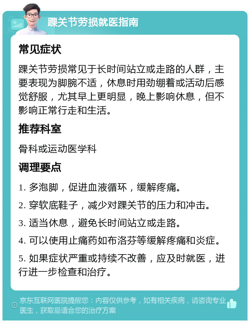 踝关节劳损就医指南 常见症状 踝关节劳损常见于长时间站立或走路的人群，主要表现为脚腕不适，休息时用劲绷着或活动后感觉舒服，尤其早上更明显，晚上影响休息，但不影响正常行走和生活。 推荐科室 骨科或运动医学科 调理要点 1. 多泡脚，促进血液循环，缓解疼痛。 2. 穿软底鞋子，减少对踝关节的压力和冲击。 3. 适当休息，避免长时间站立或走路。 4. 可以使用止痛药如布洛芬等缓解疼痛和炎症。 5. 如果症状严重或持续不改善，应及时就医，进行进一步检查和治疗。