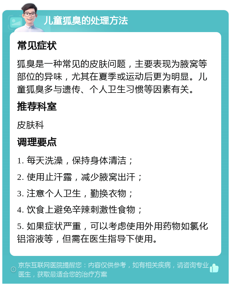 儿童狐臭的处理方法 常见症状 狐臭是一种常见的皮肤问题，主要表现为腋窝等部位的异味，尤其在夏季或运动后更为明显。儿童狐臭多与遗传、个人卫生习惯等因素有关。 推荐科室 皮肤科 调理要点 1. 每天洗澡，保持身体清洁； 2. 使用止汗露，减少腋窝出汗； 3. 注意个人卫生，勤换衣物； 4. 饮食上避免辛辣刺激性食物； 5. 如果症状严重，可以考虑使用外用药物如氯化铝溶液等，但需在医生指导下使用。