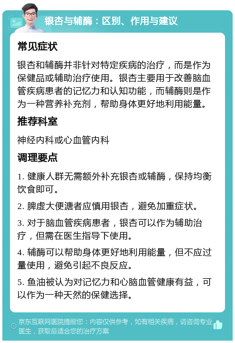 银杏与辅酶：区别、作用与建议 常见症状 银杏和辅酶并非针对特定疾病的治疗，而是作为保健品或辅助治疗使用。银杏主要用于改善脑血管疾病患者的记忆力和认知功能，而辅酶则是作为一种营养补充剂，帮助身体更好地利用能量。 推荐科室 神经内科或心血管内科 调理要点 1. 健康人群无需额外补充银杏或辅酶，保持均衡饮食即可。 2. 脾虚大便溏者应慎用银杏，避免加重症状。 3. 对于脑血管疾病患者，银杏可以作为辅助治疗，但需在医生指导下使用。 4. 辅酶可以帮助身体更好地利用能量，但不应过量使用，避免引起不良反应。 5. 鱼油被认为对记忆力和心脑血管健康有益，可以作为一种天然的保健选择。