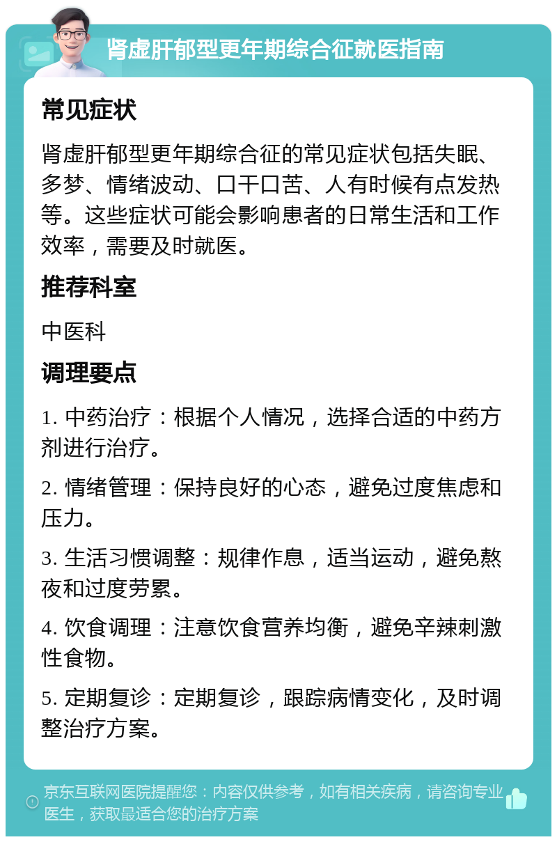 肾虚肝郁型更年期综合征就医指南 常见症状 肾虚肝郁型更年期综合征的常见症状包括失眠、多梦、情绪波动、口干口苦、人有时候有点发热等。这些症状可能会影响患者的日常生活和工作效率，需要及时就医。 推荐科室 中医科 调理要点 1. 中药治疗：根据个人情况，选择合适的中药方剂进行治疗。 2. 情绪管理：保持良好的心态，避免过度焦虑和压力。 3. 生活习惯调整：规律作息，适当运动，避免熬夜和过度劳累。 4. 饮食调理：注意饮食营养均衡，避免辛辣刺激性食物。 5. 定期复诊：定期复诊，跟踪病情变化，及时调整治疗方案。